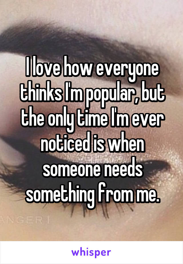 I love how everyone thinks I'm popular, but the only time I'm ever noticed is when someone needs something from me.