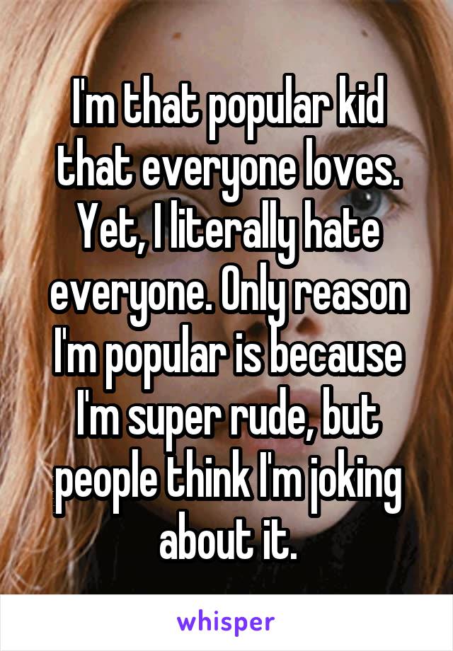 I'm that popular kid that everyone loves. Yet, I literally hate everyone. Only reason I'm popular is because I'm super rude, but people think I'm joking about it.