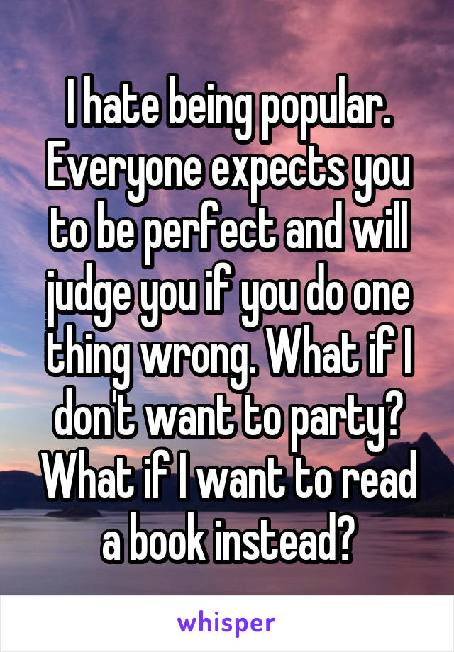 I hate being popular. Everyone expects you to be perfect and will judge you if you do one thing wrong. What if I don't want to party? What if I want to read a book instead?