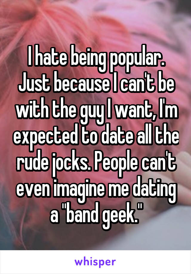 I hate being popular. Just because I can't be with the guy I want, I'm expected to date all the rude jocks. People can't even imagine me dating a "band geek."