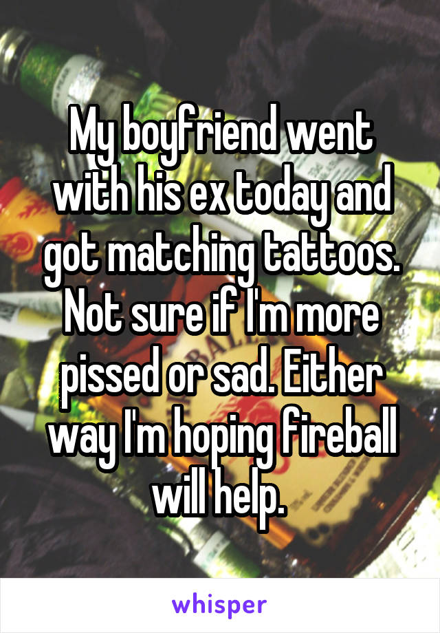 My boyfriend went with his ex today and got matching tattoos. Not sure if I'm more pissed or sad. Either way I'm hoping fireball will help. 