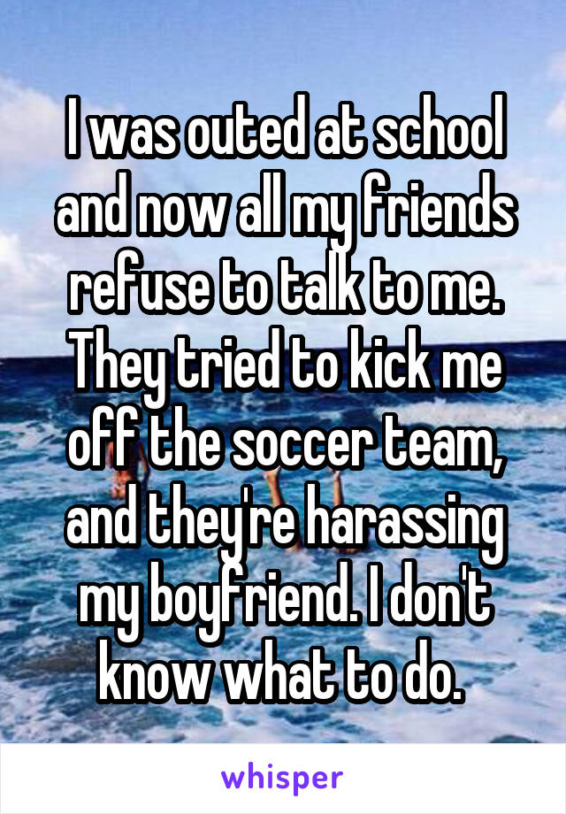 I was outed at school and now all my friends refuse to talk to me. They tried to kick me off the soccer team, and they're harassing my boyfriend. I don't know what to do. 