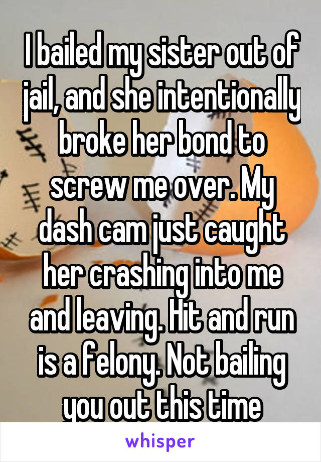 I bailed my sister out of jail, and she intentionally broke her bond to screw me over. My dash cam just caught her crashing into me and leaving. Hit and run is a felony. Not bailing you out this time