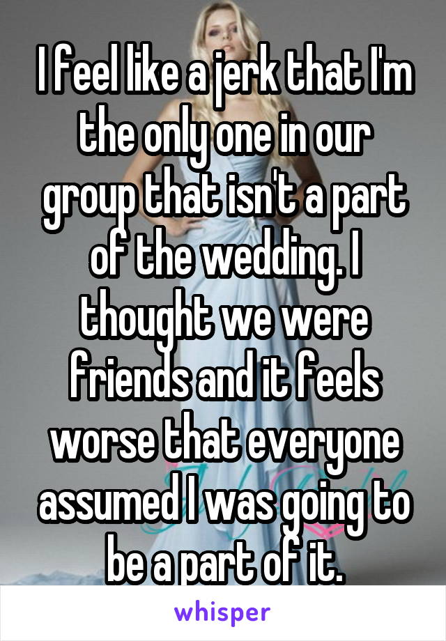 I feel like a jerk that I'm the only one in our group that isn't a part of the wedding. I thought we were friends and it feels worse that everyone assumed I was going to be a part of it.