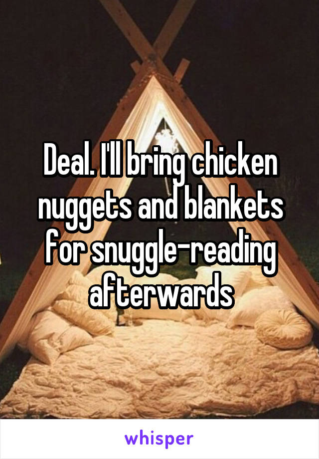 Deal. I'll bring chicken nuggets and blankets for snuggle-reading afterwards