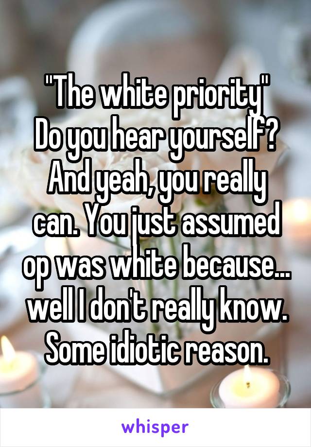 "The white priority"
Do you hear yourself?
And yeah, you really can. You just assumed op was white because... well I don't really know. Some idiotic reason.