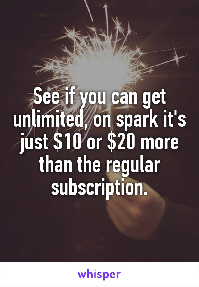 See if you can get unlimited, on spark it's just $10 or $20 more than the regular subscription.