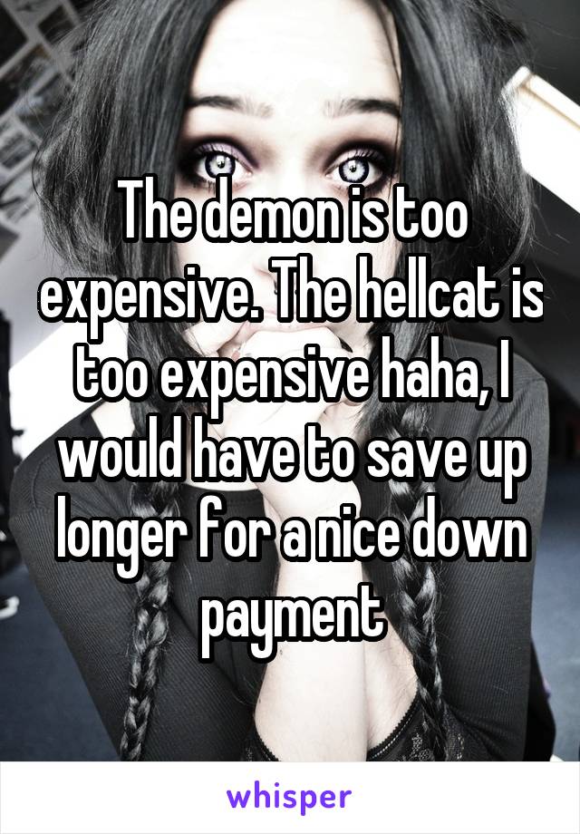 The demon is too expensive. The hellcat is too expensive haha, I would have to save up longer for a nice down payment