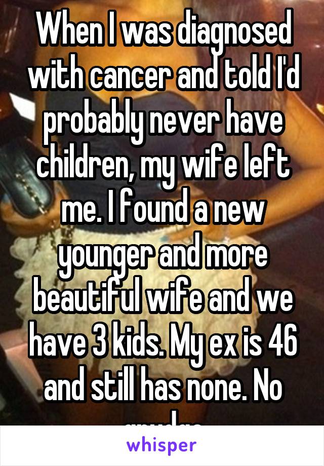When I was diagnosed with cancer and told I'd probably never have children, my wife left me. I found a new younger and more beautiful wife and we have 3 kids. My ex is 46 and still has none. No grudge