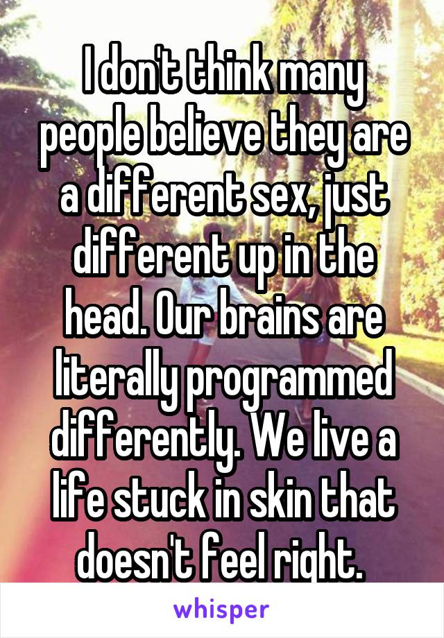 I don't think many people believe they are a different sex, just different up in the head. Our brains are literally programmed differently. We live a life stuck in skin that doesn't feel right. 