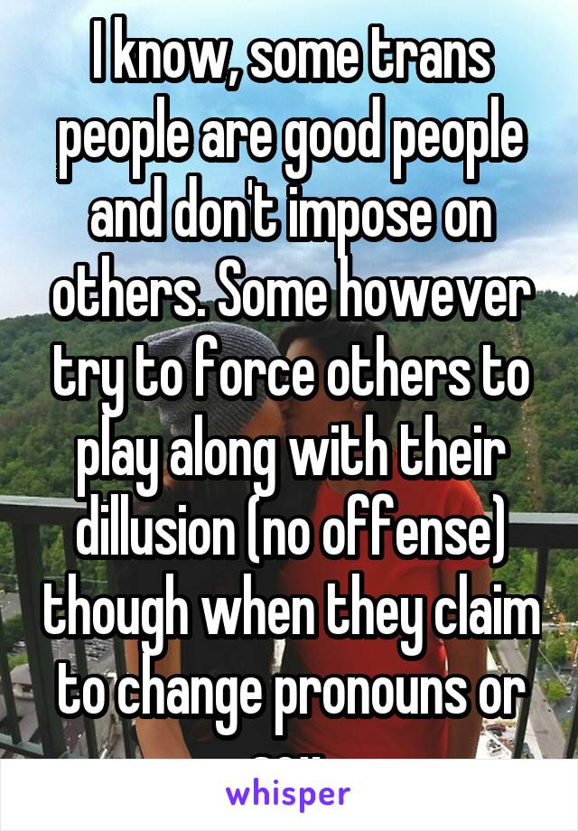 I know, some trans people are good people and don't impose on others. Some however try to force others to play along with their dillusion (no offense) though when they claim to change pronouns or sex.