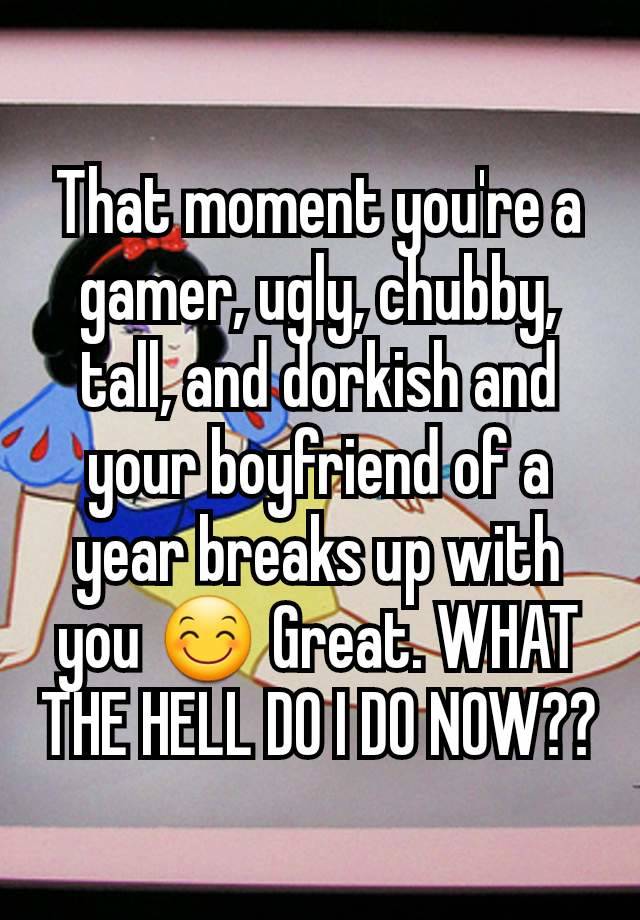 That moment you're a gamer, ugly, chubby, tall, and dorkish and your boyfriend of a year breaks up with you 😊 Great. WHAT THE HELL DO I DO NOW??