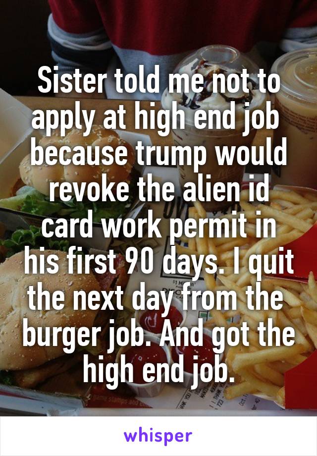 Sister told me not to apply at high end job  because trump would revoke the alien id card work permit in his first 90 days. I quit the next day from the  burger job. And got the high end job.