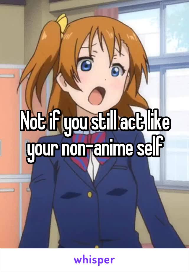 Not if you still act like your non-anime self