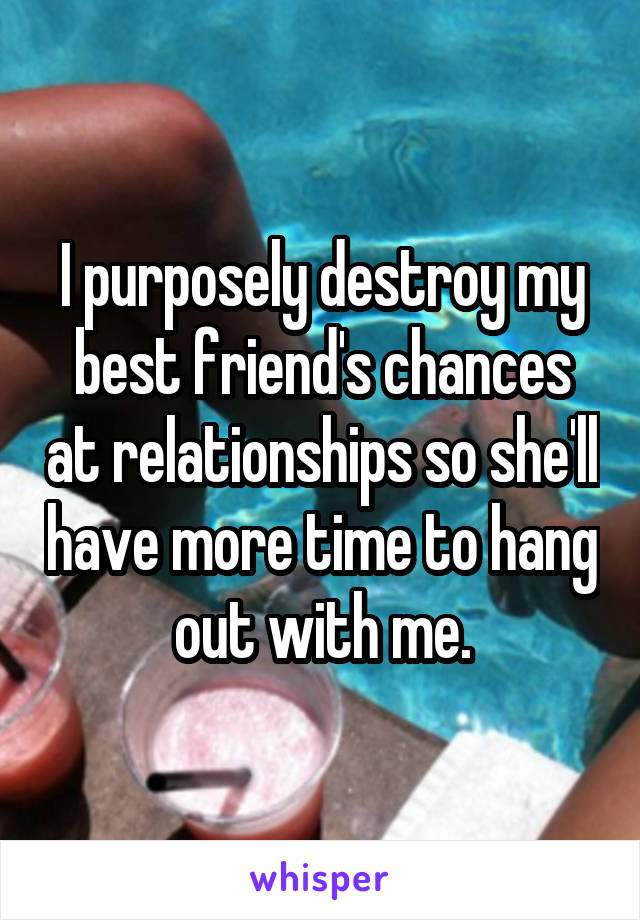 I purposely destroy my best friend's chances at relationships so she'll have more time to hang out with me.