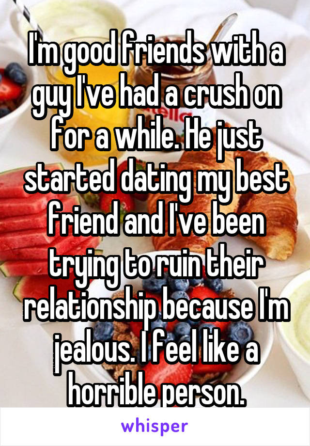 I'm good friends with a guy I've had a crush on for a while. He just started dating my best friend and I've been trying to ruin their relationship because I'm jealous. I feel like a horrible person.
