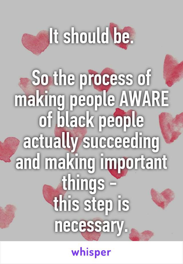 It should be.

So the process of making people AWARE of black people actually succeeding and making important things - 
this step is necessary.