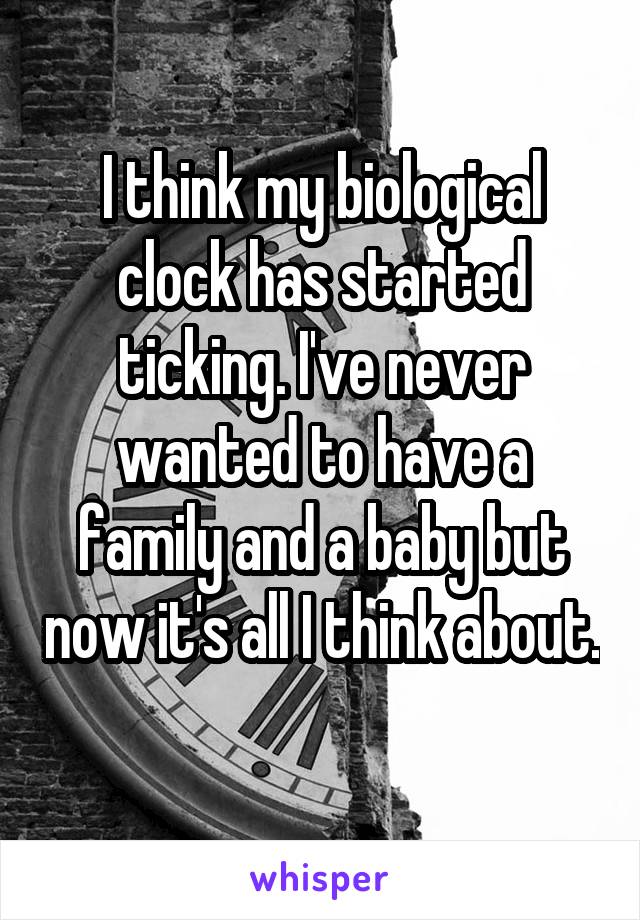 I think my biological clock has started ticking. I've never wanted to have a family and a baby but now it's all I think about. 