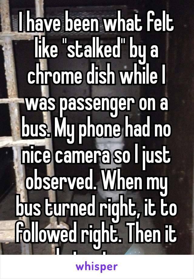 I have been what felt like "stalked" by a chrome dish while I was passenger on a bus. My phone had no nice camera so I just observed. When my bus turned right, it to followed right. Then it shot out☄️