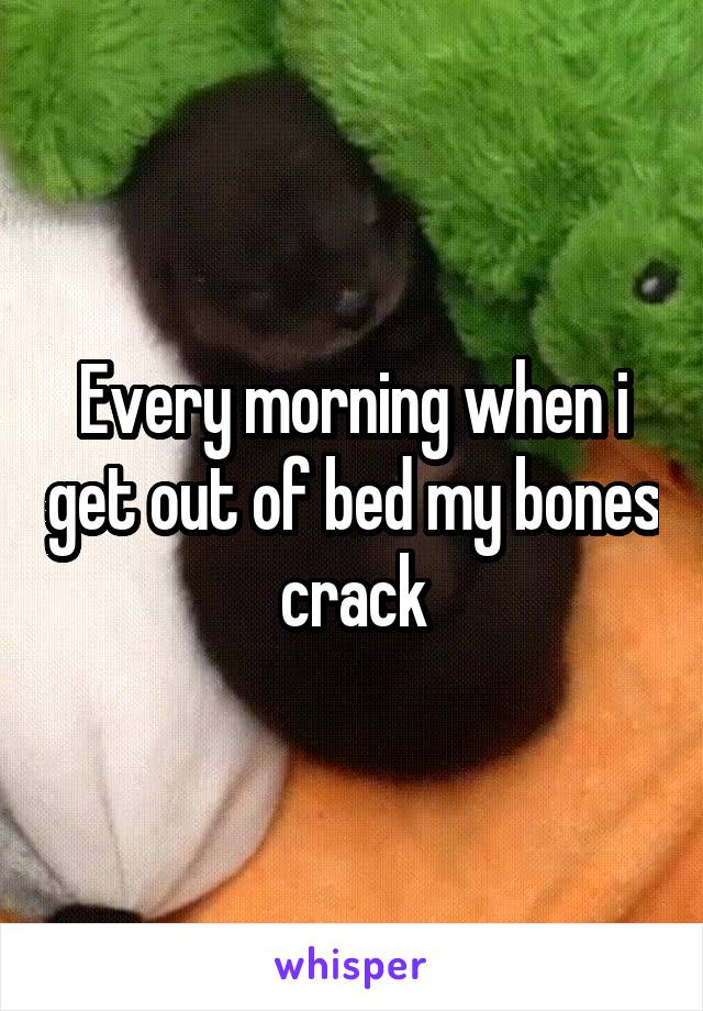 Every morning when i get out of bed my bones crack