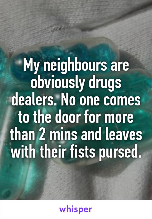 My neighbours are obviously drugs dealers. No one comes to the door for more than 2 mins and leaves with their fists pursed.