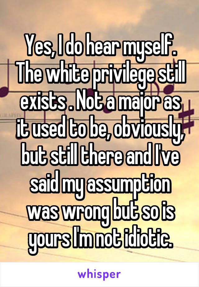 Yes, I do hear myself. The white privilege still exists . Not a major as it used to be, obviously, but still there and I've said my assumption was wrong but so is yours I'm not idiotic.