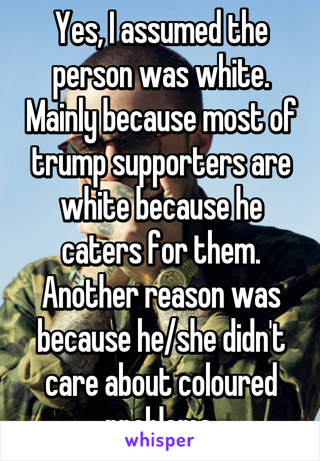 Yes, I assumed the person was white. Mainly because most of trump supporters are white because he caters for them. Another reason was because he/she didn't care about coloured problems.