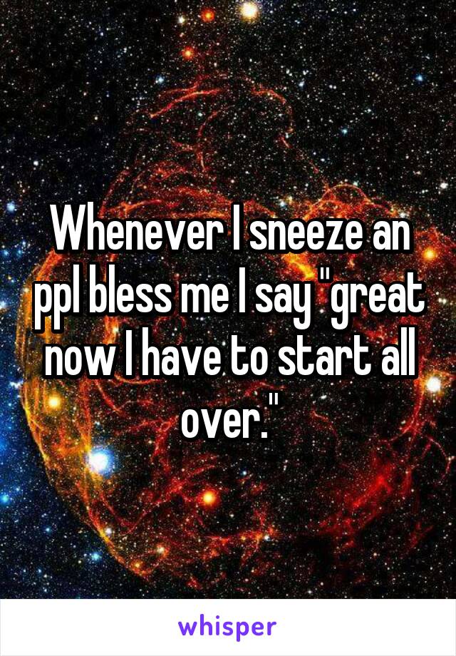 Whenever I sneeze an ppl bless me I say "great now I have to start all over."