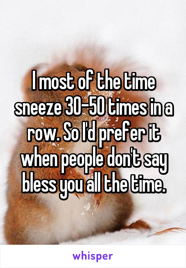 I most of the time sneeze 30-50 times in a row. So I'd prefer it when people don't say bless you all the time.