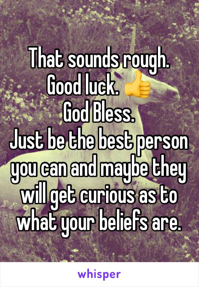 That sounds rough. 
Good luck. 👍 
God Bless. 
Just be the best person you can and maybe they will get curious as to what your beliefs are. 