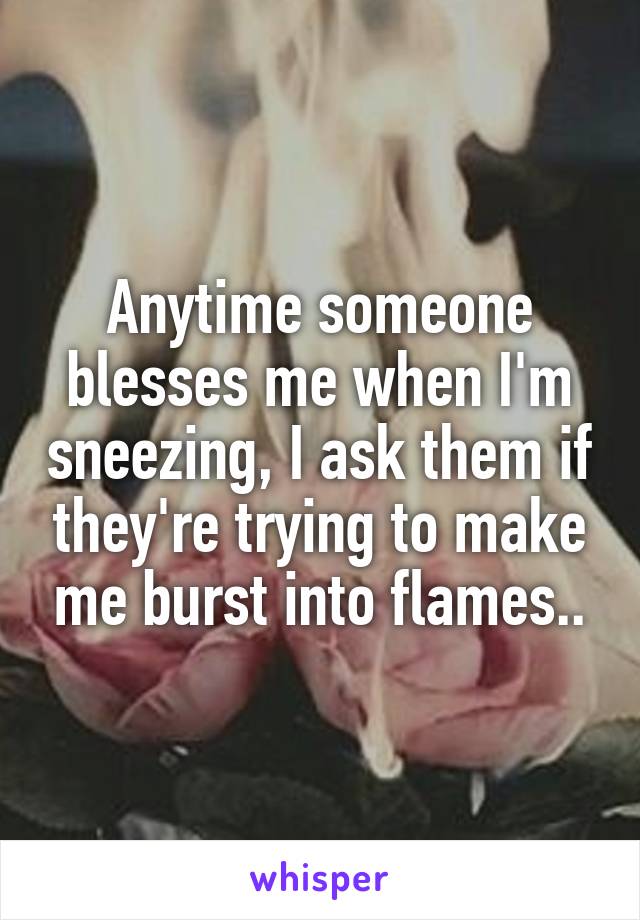 Anytime someone blesses me when I'm sneezing, I ask them if they're trying to make me burst into flames..