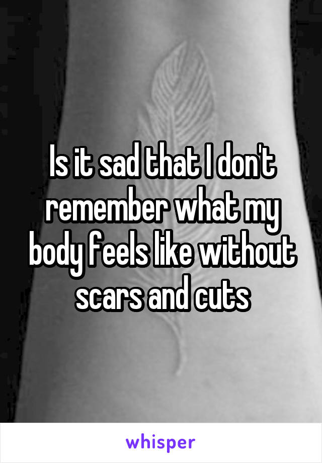 Is it sad that I don't remember what my body feels like without scars and cuts