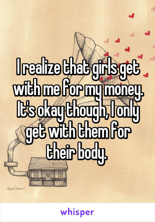 I realize that girls get with me for my money. It's okay though, I only get with them for their body. 