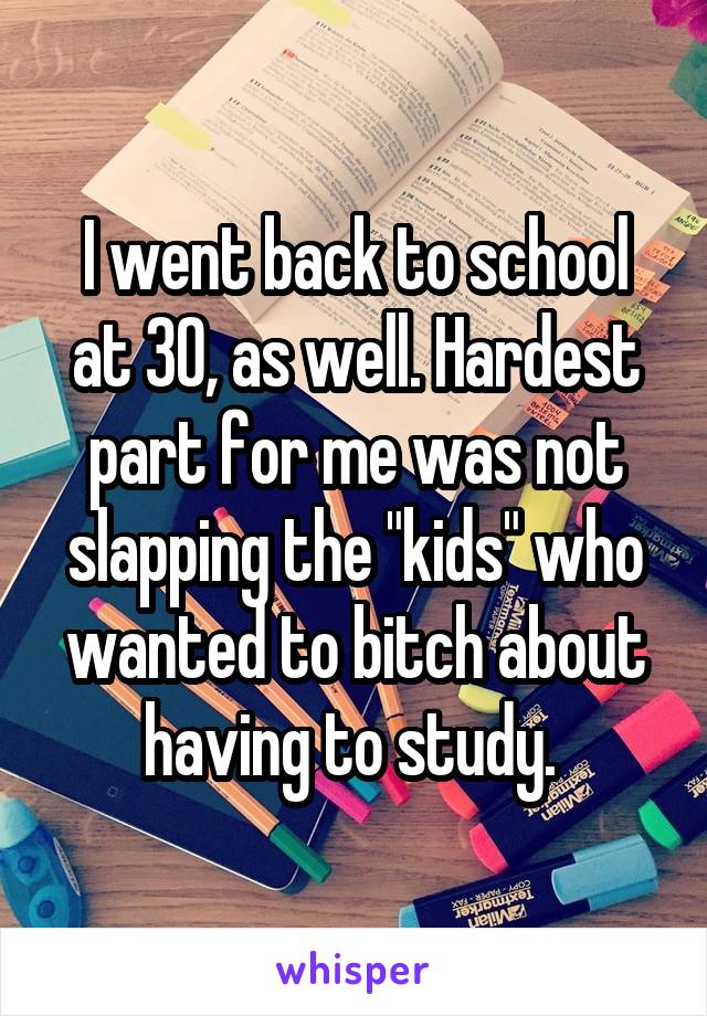 I went back to school at 30, as well. Hardest part for me was not slapping the "kids" who wanted to bitch about having to study. 