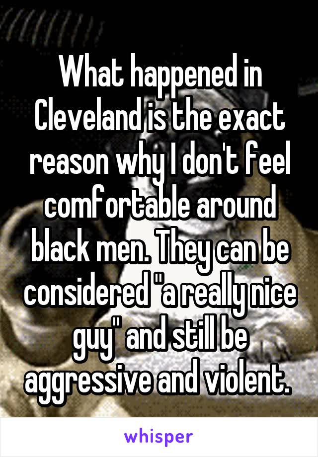 What happened in Cleveland is the exact reason why I don't feel comfortable around black men. They can be considered "a really nice guy" and still be aggressive and violent. 