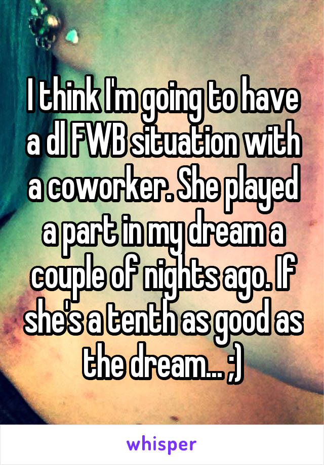 I think I'm going to have a dl FWB situation with a coworker. She played a part in my dream a couple of nights ago. If she's a tenth as good as the dream... ;)