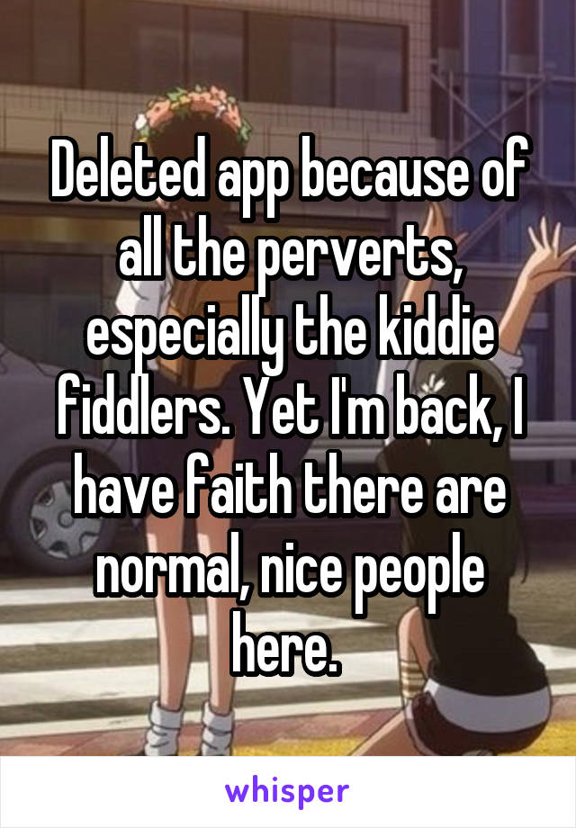 Deleted app because of all the perverts, especially the kiddie fiddlers. Yet I'm back, I have faith there are normal, nice people here. 