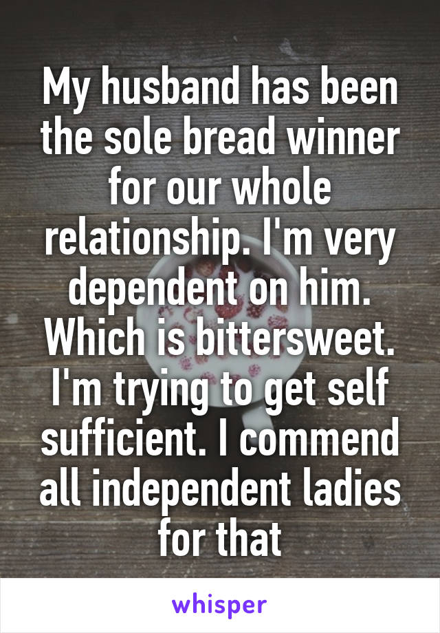 My husband has been the sole bread winner for our whole relationship. I'm very dependent on him. Which is bittersweet. I'm trying to get self sufficient. I commend all independent ladies for that