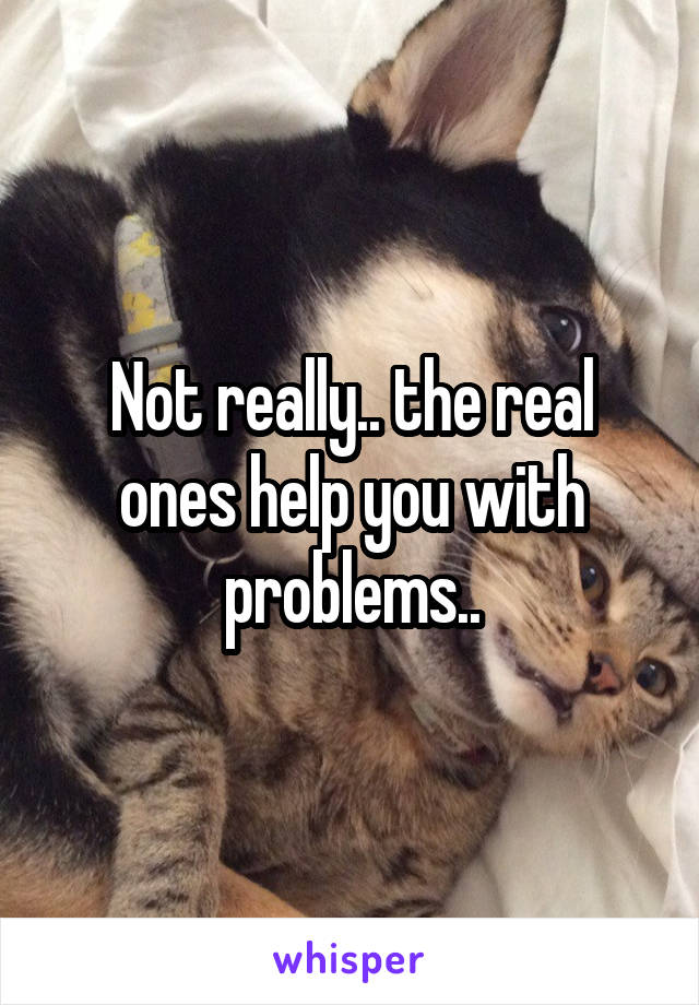 Not really.. the real ones help you with problems..