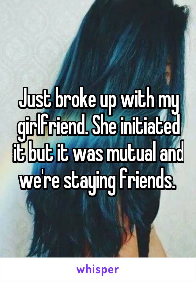 Just broke up with my girlfriend. She initiated it but it was mutual and we're staying friends. 