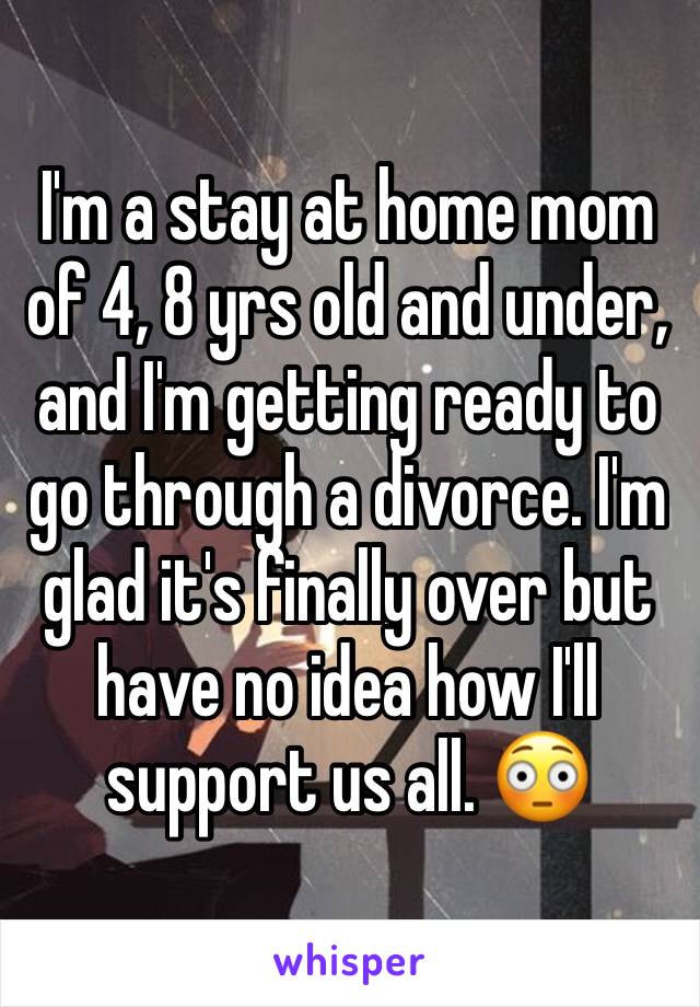 I'm a stay at home mom of 4, 8 yrs old and under, and I'm getting ready to go through a divorce. I'm glad it's finally over but have no idea how I'll support us all. 😳