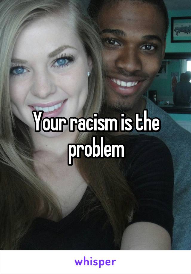 Your racism is the problem