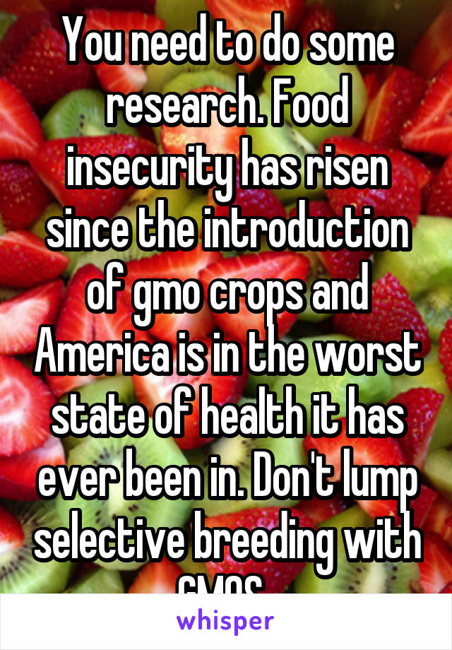 You need to do some research. Food insecurity has risen since the introduction of gmo crops and America is in the worst state of health it has ever been in. Don't lump selective breeding with GMOS. 