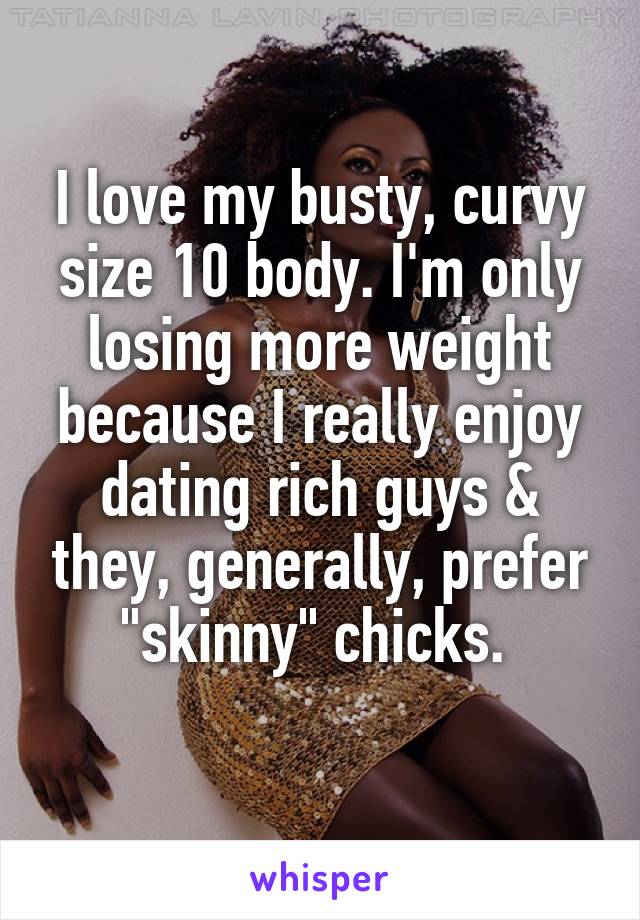 I love my busty, curvy size 10 body. I'm only losing more weight because I really enjoy dating rich guys & they, generally, prefer "skinny" chicks. 
