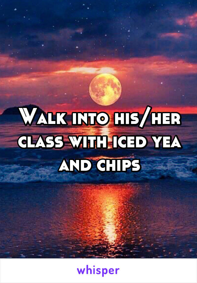 Walk into his/her class with iced yea and chips