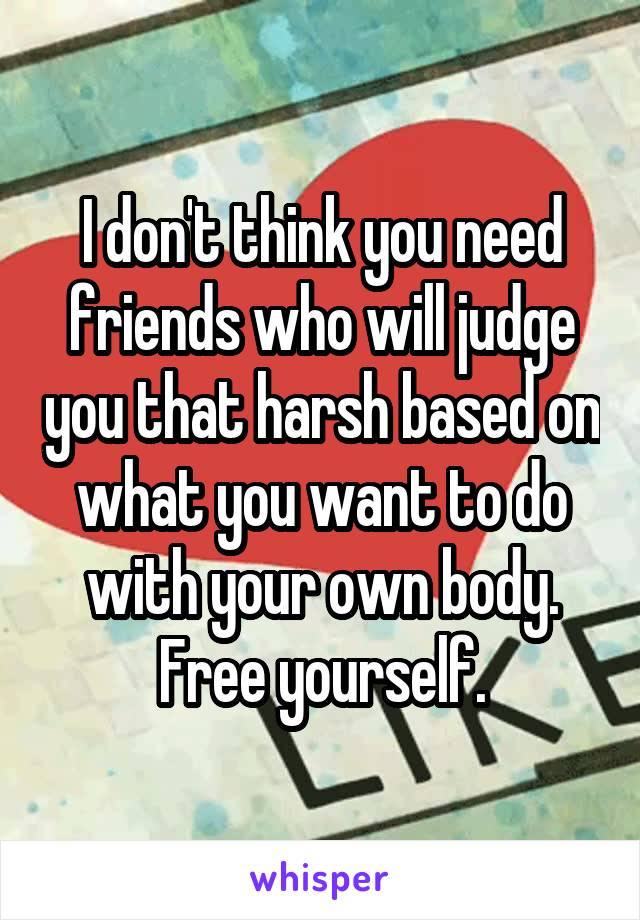 I don't think you need friends who will judge you that harsh based on what you want to do with your own body. Free yourself.