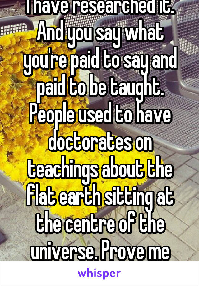 I have researched it. And you say what you're paid to say and paid to be taught. People used to have doctorates on teachings about the flat earth sitting at the centre of the universe. Prove me wrong.