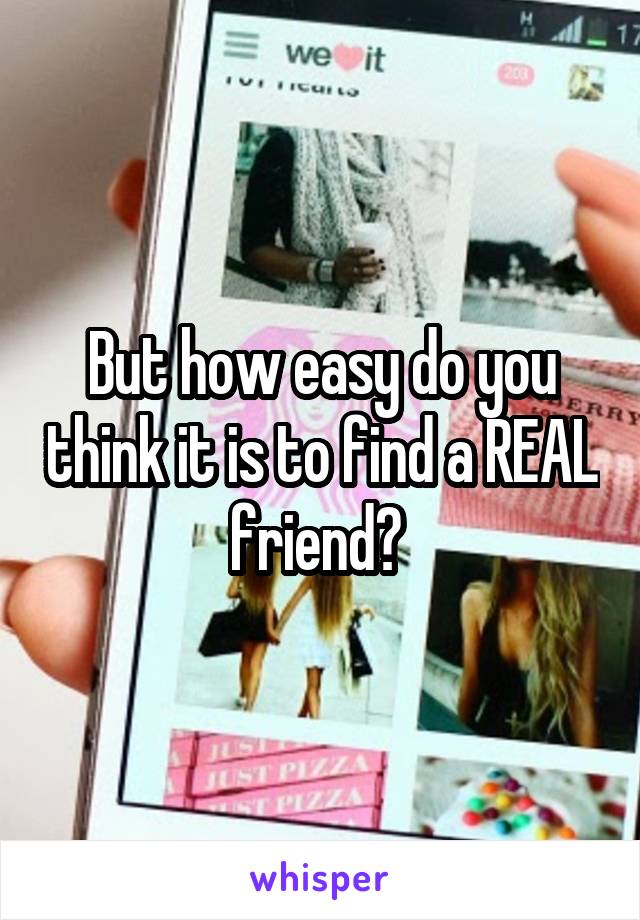 But how easy do you think it is to find a REAL friend? 