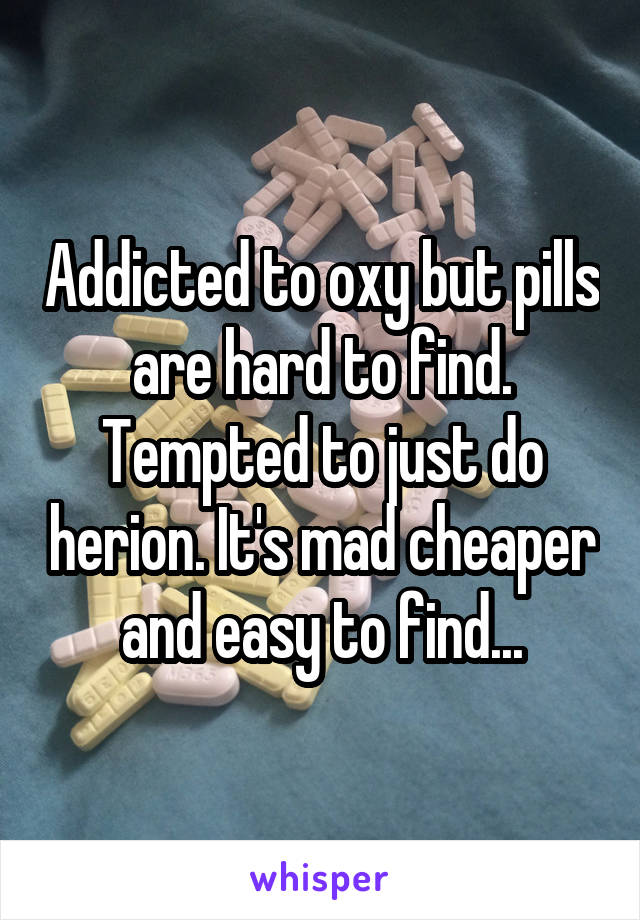 Addicted to oxy but pills are hard to find. Tempted to just do herion. It's mad cheaper and easy to find...