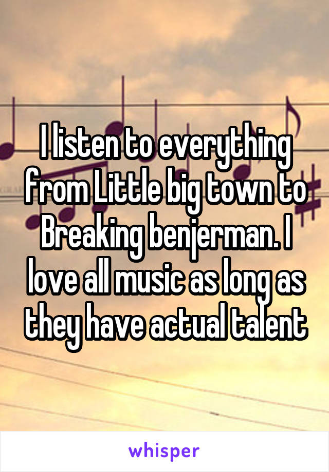 I listen to everything from Little big town to Breaking benjerman. I love all music as long as they have actual talent